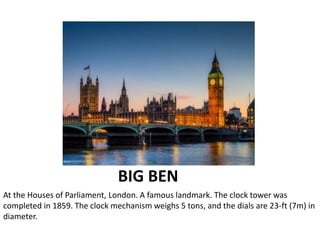 BIG BEN
At the Houses of Parliament, London. A famous landmark. The clock tower was
completed in 1859. The clock mechanism weighs 5 tons, and the dials are 23-ft (7m) in
diameter.
 