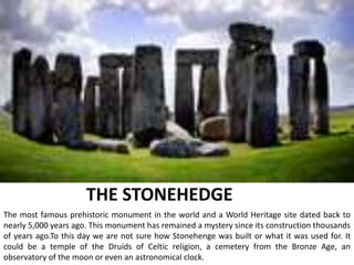THE STONEHEDGE
The most famous prehistoric monument in the world and a World Heritage site dated back to
nearly 5,000 years ago. This monument has remained a mystery since its construction thousands
of years ago.To this day we are not sure how Stonehenge was built or what it was used for. It
could be a temple of the Druids of Celtic religion, a cemetery from the Bronze Age, an
observatory of the moon or even an astronomical clock.
 