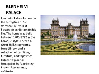 BLENHEIM
PALACE
Blenheim Palace Famous as
the birthplace of Sir
Winston Churchill, it
houses an exhibition on his
life. The home was built
between 1705-1722 in the
baroque style. There’s a
Great Hall, staterooms,
Long Library, and a
collection of paintings,
furniture, and tapestries.
Extensive grounds
landscaped by ‘Capability’
Brown. Restaurants,
cafeterias.
 
