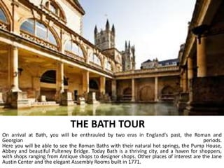 THE BATH TOUR
On arrival at Bath, you will be enthrauled by two eras in England's past, the Roman and
Georgian periods.
Here you will be able to see the Roman Baths with their natural hot springs, the Pump House,
Abbey and beautiful Pulteney Bridge. Today Bath is a thriving city, and a haven for shoppers,
with shops ranging from Antique shops to designer shops. Other places of interest are the Jane
Austin Center and the elegant Assembly Rooms built in 1771.
 