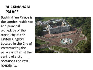 BUCKINGHAM
PALACE
Buckingham Palace is
the London residence
and principal
workplace of the
monarchy of the
United Kingdom.
Located in the City of
Westminster, the
palace is often at the
centre of state
occasions and royal
hospitality.
 
