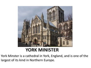 YORK MINISTER
York Minster is a cathedral in York, England, and is one of the
largest of its kind in Northern Europe.
 