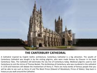 THE CANTERBURY CATHEDRAL
A Cathedral inspired by English Gothic architecture, Canterbury Cathedral is a big attraction. The wealth of
Canterbury Cathedral was bought in by the visiting pilgrims, who were made famous by Chaucer in his book
Canterbury Tales. The Cathedral still dominates the sky line of Canterbury today. Medieval pilgrims used to visit
Canterbury to visit the shrine of Thomas Becket, The Archbishop of Canterbury, who was murdered in the cathedral
in 1170 and historians still debate the involvement of Henry II. There are many tombs of famous people that you
will be able to see such as Henry IV and The Black Prince (Edward of Woodstock, Prince of Wales). Step back in
history as you walk around the Cathedral.
 