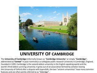 UNIVERSITY OF CAMBRIDGE
The University of Cambridge (informally known as "Cambridge University" or simply "Cambridge";
abbreviated as"Cantab" in post-nominals) is a collegiate public research university in Cambridge, England.
Founded in 1209, Cambridge is the second-oldest university in the English-speaking world and the
world's third-oldest surviving university. It grew out of an association formed by scholars leaving
the University of Oxford after a dispute with townsfolk; the two "ancient universities" have many common
features and are often jointly referred to as "Oxbridge".
 