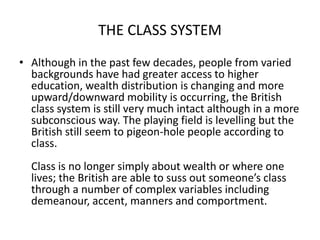 THE CLASS SYSTEM
• Although in the past few decades, people from varied
backgrounds have had greater access to higher
education, wealth distribution is changing and more
upward/downward mobility is occurring, the British
class system is still very much intact although in a more
subconscious way. The playing field is levelling but the
British still seem to pigeon-hole people according to
class.
Class is no longer simply about wealth or where one
lives; the British are able to suss out someone’s class
through a number of complex variables including
demeanour, accent, manners and comportment.
 
