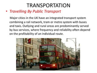 TRANSPORTATION
• Travelling By Public Transport
Major cities in the UK have an integrated transport system
combining a rail network, tram or metro system with buses
and taxis. Outlying and rural areas are predominantly served
by bus services, where frequency and reliability often depend
on the profitability of an individual route.
 