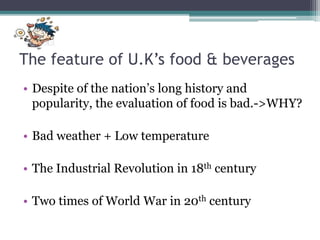 The feature of U.K’s food & beverages
• Despite of the nation’s long history and
popularity, the evaluation of food is bad.->WHY?
• Bad weather + Low temperature
• The Industrial Revolution in 18th century
• Two times of World War in 20th century
 