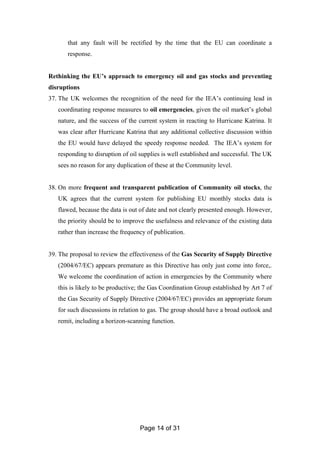 Page 14 of 31
that any fault will be rectified by the time that the EU can coordinate a
response.
Rethinking the EU’s approach to emergency oil and gas stocks and preventing
disruptions
37. The UK welcomes the recognition of the need for the IEA’s continuing lead in
coordinating response measures to oil emergencies, given the oil market’s global
nature, and the success of the current system in reacting to Hurricane Katrina. It
was clear after Hurricane Katrina that any additional collective discussion within
the EU would have delayed the speedy response needed. The IEA’s system for
responding to disruption of oil supplies is well established and successful. The UK
sees no reason for any duplication of these at the Community level.
38. On more frequent and transparent publication of Community oil stocks, the
UK agrees that the current system for publishing EU monthly stocks data is
flawed, because the data is out of date and not clearly presented enough. However,
the priority should be to improve the usefulness and relevance of the existing data
rather than increase the frequency of publication.
39. The proposal to review the effectiveness of the Gas Security of Supply Directive
(2004/67/EC) appears premature as this Directive has only just come into force,.
We welcome the coordination of action in emergencies by the Community where
this is likely to be productive; the Gas Coordination Group established by Art 7 of
the Gas Security of Supply Directive (2004/67/EC) provides an appropriate forum
for such discussions in relation to gas. The group should have a broad outlook and
remit, including a horizon-scanning function.
 
