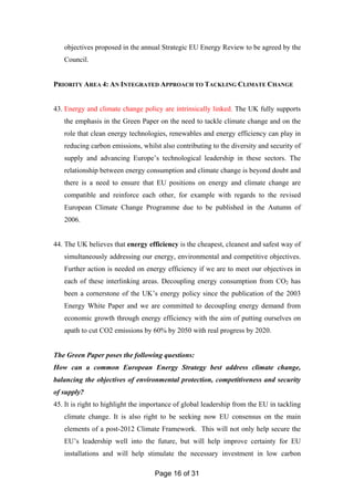 Page 16 of 31
objectives proposed in the annual Strategic EU Energy Review to be agreed by the
Council.
PRIORITY AREA 4: AN INTEGRATED APPROACH TO TACKLING CLIMATE CHANGE
43. Energy and climate change policy are intrinsically linked. The UK fully supports
the emphasis in the Green Paper on the need to tackle climate change and on the
role that clean energy technologies, renewables and energy efficiency can play in
reducing carbon emissions, whilst also contributing to the diversity and security of
supply and advancing Europe’s technological leadership in these sectors. The
relationship between energy consumption and climate change is beyond doubt and
there is a need to ensure that EU positions on energy and climate change are
compatible and reinforce each other, for example with regards to the revised
European Climate Change Programme due to be published in the Autumn of
2006.
44. The UK believes that energy efficiency is the cheapest, cleanest and safest way of
simultaneously addressing our energy, environmental and competitive objectives.
Further action is needed on energy efficiency if we are to meet our objectives in
each of these interlinking areas. Decoupling energy consumption from CO2 has
been a cornerstone of the UK’s energy policy since the publication of the 2003
Energy White Paper and we are committed to decoupling energy demand from
economic growth through energy efficiency with the aim of putting ourselves on
apath to cut CO2 emissions by 60% by 2050 with real progress by 2020.
The Green Paper poses the following questions:
How can a common European Energy Strategy best address climate change,
balancing the objectives of environmental protection, competitiveness and security
of supply?
45. It is right to highlight the importance of global leadership from the EU in tackling
climate change. It is also right to be seeking now EU consensus on the main
elements of a post-2012 Climate Framework. This will not only help secure the
EU’s leadership well into the future, but will help improve certainty for EU
installations and will help stimulate the necessary investment in low carbon
 