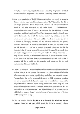Page 23 of 31
will play an increasingly important role as evidenced by the priorities identified
within Framework Programme 7 and the Joint Technology Platform in this field.
63. One of the stated aims of the EU Biomass Action Plan was to seek to achieve a
balance between imports and domestic production. The UK considers that this is
an integral part of the Action Plan as such a balance will help contribute to all
three of the main objectives of the Green Paper, i.e. competitiveness,
sustainability and security of supply. We recognise that diversification of supply
away from traditional suppliers of fossil fuels can enhance security of supply and,
as the Commission has noted, that biomass productivity is highest in tropical
environments and the costs of biofuels, notably ethanol, are comparatively low in
a number of developing countries and the emissions reductions are greater.
However sustainability of bioenergy/biofuels must be a key aim and objective for
the UK and the EU - not just in relation to domestic production but also for
imports. It is, of course, essential to ensure that bioenergy/biofuels and other
renewable energy supplies, wherever they are produced, are truly sustainable, i.e.
they take full account of environmental and social as well as economic factors.
Risks need to be addressed, especially environmental concerns, and life cycle
analysis will be a useful tool for assessing and comparing the cost and
sustainability of biomass feedstocks.
64. The UK is aiming for a balanced approach to end-use to include generation of heat
and electricity as well as transport fuels using a wider range of biomass feedstocks
(forests, energy crops, waste materials from agriculture and municipal waste).
We are pleased that the EU is placing high priority on R&D in this area, including
on second generation biofuels, as these new processes will allow a much wider
range of materials to be used such as woody materials and waste. They also offer
better environmental performance compared with 'conventional' biofuels. We see
these advanced technologies as a key way forward as we seek further development
of biofuels to improve the environmental impact of transport and use of biomass
and bioenergy more widely.
65. The UK strongly supports initiatives to bring clean and renewable energy
sources closer to markets, which could be delivered through existing
 