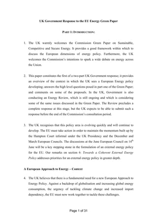 Page 1 of 31
UK Government Response to the EU Energy Green Paper
PART 1: INTRODUCTION:
1. The UK warmly welcomes the Commission Green Paper on Sustainable,
Competitive and Secure Energy. It provides a good framework within which to
discuss the European dimensions of energy policy. Furthermore, the UK
welcomes the Commission’s intentions to spark a wide debate on energy across
the Union.
2. This paper constitutes the first of a two-part UK Government response; it provides
an overview of the context in which the UK sees a European Energy policy
developing; answers the high level questions posed in part one of the Green Paper;
and comments on some of the proposals. In the UK, Government is also
conducting an Energy Review, which is still ongoing and which is considering
some of the same issues discussed in the Green Paper. The Review precludes a
complete response at this stage, but the UK expects to be able to submit such a
response before the end of the Commission’s consultation period.
3. The UK recognises that this policy area is evolving quickly and will continue to
develop. The EU must take action in order to maintain the momentum built up by
the Hampton Court informal under the UK Presidency and the December and
March European Councils. The discussions at the June European Council on 14th
June will be a key stepping stone in the formulation of an external energy policy
for the EU. Our remarks on section 6: Towards a Coherent External Energy
Policy addresses priorities for an external energy policy in greater depth.
A European Approach to Energy – Context
4. The UK believes that there is a fundamental need for a new European Approach to
Energy Policy. Against a backdrop of globalisation and increasing global energy
consumption, the urgency of tackling climate change and increased import
dependency, the EU must now work together to tackle these challenges.
 