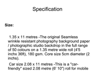 Specification
Size:
1.35 x 11 metres -The original Seamless
wrinkle resistant photography background paper
/ photographic studio backdrop in the full range
of 50 colours on a 1.35 metre wide roll (4'5
inchx 36ft), 180 gsm. Core size 5cm diameter (2
inchs).
Car size 2.08 x 11 metres -This is a "car-
friendly" sized 2.08 metre (6' 10") roll for mobile
 