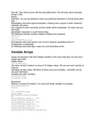 this rule. They will not come with this sign before them. We will study about character
strings in this
lesson.
Important: You are not allowed to insert any additional characters in format string other
than
placeholders and some special characters. Entering even a space or other undesired
character will cause
your program to work incorrectly and the results will be unexpected. So make sure you
just insert
placeholder characters in scanf format string.
The following example receives multiple variables from keyboard.
float a;
int n;
scanf("%d%f",&n,&a);
Pay attention that scanf function has no error checking capabilities built in it.
Programmer is responsible
for validating input data (type, range etc.) and preventing errors.
Variable Arrays
Arrays are structures that hold multiple variables of the same data type. An array from
integer type holds
integer values.
int scores[10];
The array "scores" contains an array of 10 integer values. We can use each member of
array by
specifying its index value. Members of above array are scores[0],...,scores[9] and we
can work with these
variables like other variables:
scores[0]=124;
scores[8]=1190;
Example 2-2
Receive 3 scores of a student in an array and finally calculate his average.
#include<stdio.h>
main()
{
int scores[3],sum;
float avg;
G E T T I N G I N P U T , A R R A Y S , S T R I N G S …
14
printf("Enter Score 1 : ");
scanf("%d",&scores[0]);
printf("Enter Score 2 : ");
scanf("%d",&scores[1]);
printf("Enter Score 3 : ");
scanf("%d",&scores[2]);
sum=scores[0]+scores[1]+scores[2];
 
