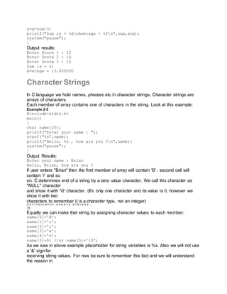 avg=sum/3;
printf("Sum is = %dnAverage = %fn",sum,avg);
system("pause");
}
Output results:
Enter Score 1 : 12
Enter Score 2 : 14
Enter Score 3 : 15
Sum is = 41
Average = 13.000000
Character Strings
In C language we hold names, phrases etc in character strings. Character strings are
arrays of characters.
Each member of array contains one of characters in the string. Look at this example:
Example 2-3
#include<stdio.h>
main()
{
char name[20];
printf("Enter your name : ");
scanf("%s",name);
printf("Hello, %s , how are you ?n",name);
system("pause");
}
Output Results:
Enter your name : Brian
Hello, Brian, how are you ?
If user enters "Brian" then the first member of array will contain 'B' , second cell will
contain 'r' and so
on. C determines end of a string by a zero value character. We call this character as
"NULL" character
and show it with '0' character. (It's only one character and its value is 0, however we
show it with two
characters to remember it is a character type, not an integer)
G E T T I N G I N P U T , A R R A Y S , S T R I N G S …
15
Equally we can make that string by assigning character values to each member.
name[0]='B';
name[1]='r';
name[2]='i';
name[3]='a';
name[4]='n';
name[5]=0; //or name[5]='0';
As we saw in above example placeholder for string variables is %s. Also we will not use
a '&' sign for
receiving string values. For now be sure to remember this fact and we will understand
the reason in
 
