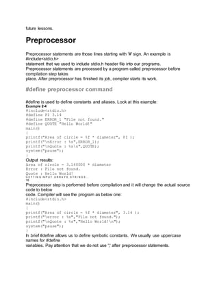 future lessons.
Preprocessor
Preprocessor statements are those lines starting with '#' sign. An example is
#include<stdio.h>
statement that we used to include stdio.h header file into our programs.
Preprocessor statements are processed by a program called preprocessor before
compilation step takes
place. After preprocessor has finished its job, compiler starts its work.
#define preprocessor command
#define is used to define constants and aliases. Look at this example:
Example 2-4
#include<stdio.h>
#define PI 3.14
#define ERROR_1 "File not found."
#define QUOTE "Hello World!"
main()
{
printf("Area of circle = %f * diameter", PI );
printf("nError : %s",ERROR_1);
printf("nQuote : %sn",QUOTE);
system("pause");
}
Output results:
Area of circle = 3.140000 * diameter
Error : File not found.
Quote : Hello World!
G E T T I N G I N P U T , A R R A Y S , S T R I N G S …
16
Preprocessor step is performed before compilation and it will change the actual source
code to below
code. Compiler will see the program as below one:
#include<stdio.h>
main()
{
printf("Area of circle = %f * diameter", 3.14 );
printf("error : %s","File not found.");
printf("nQuote : %s","Hello World!n");
system("pause");
}
In brief #define allows us to define symbolic constants. We usually use uppercase
names for #define
variables. Pay attention that we do not use ';' after preprocessor statements.
 