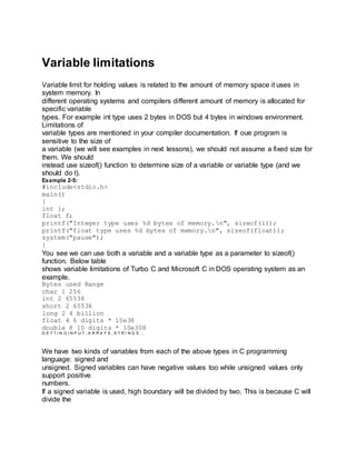 Variable limitations
Variable limit for holding values is related to the amount of memory space it uses in
system memory. In
different operating systems and compilers different amount of memory is allocated for
specific variable
types. For example int type uses 2 bytes in DOS but 4 bytes in windows environment.
Limitations of
variable types are mentioned in your compiler documentation. If oue program is
sensitive to the size of
a variable (we will see examples in next lessons), we should not assume a fixed size for
them. We should
instead use sizeof() function to determine size of a variable or variable type (and we
should do t).
Example 2-5:
#include<stdio.h>
main()
{
int i;
float f;
printf("Integer type uses %d bytes of memory.n", sizeof(i));
printf("float type uses %d bytes of memory.n", sizeof(float));
system("pause");
}
You see we can use both a variable and a variable type as a parameter to sizeof()
function. Below table
shows variable limitations of Turbo C and Microsoft C in DOS operating system as an
example.
Bytes used Range
char 1 256
int 2 65536
short 2 65536
long 2 4 billion
float 4 6 digits * 10e38
double 8 10 digits * 10e308
G E T T I N G I N P U T , A R R A Y S , S T R I N G S …
We have two kinds of variables from each of the above types in C programming
language: signed and
unsigned. Signed variables can have negative values too while unsigned values only
support positive
numbers.
If a signed variable is used, high boundary will be divided by two. This is because C will
divide the
 