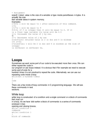= Assignment
sizeof( ) return value is the size of a variable or type inside parentheses in bytes. It is
actually the size
that variable takes in system memory.
Examples:
c=4%3; c will be equal to 1 after execution of this command.
i=3;
i=i*3; i will be equal to 9
f=5/2; if f is integer then it will be equal to 2. If it
is a float type variable its value will be 2.5
j++; Increases the value of j by one.
19
j--; Decreases value of j by one
sizeof(int) returned value is 2 in dos and 4 in windows
int a=10;
c=sizeof(a); c will be 2 in dos and 4 in windows as the size of
integer
is different in different Os.
Loops
Sometimes we want some part of our code to be executed more than once. We can
either repeat the code in
our program or use loops instead. It is obvious that if for example we need to execute
some part of code for a
hundred times it is not practical to repeat the code. Alternatively we can use our
repeating code inside a loop.
while(not a hundred times)
{
code
}
There are a few kinds of loop commands in C programming language. We will see
these commands in next
sections.
While loop
while loop is constructed of a condition and a single command or a block of commands
that must run
in a loop. As we have told earlier a block of commands is a series of commands
enclosed in two
opening and closing braces.
while( condition )
command;
while( condition )
{
block of commands
 