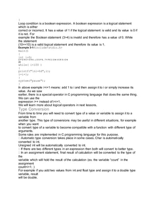 }
Loop condition is a boolean expression. A boolean expression is a logical statement
which is either
correct or incorrect. It has a value of 1 if the logical statement is valid and its value is 0 if
it is not. For
example the Boolean statement (3>4) is invalid and therefore has a value of 0. While
the statement
(10==10) is a valid logical statement and therefore its value is 1.
Example 3-1#include<stdio.h>
main()
{
int i=0;
O P E R A T O R S , L O O P S , T Y P E C O N V E R S I O N
20
while( i<100 )
{
printf("ni=%d",i);
i=i+1;
}
system("pause");
}
In above example i=i+1 means: add 1 to i and then assign it to i or simply increase its
value. As we saw
earlier, there is a special operator in C programming language that does the same thing.
We can use the
expression i++ instead of i=i+1.
We will learn more about logical operators in next lessons.
Type Conversion
From time to time you will need to convert type of a value or variable to assign it to a
variable from
another type. This type of conversions may be useful in different situations, for example
when you want
to convert type of a variable to become compatible with a function with different type of
arguments.
Some rules are implemented in C programming language for this purpose.
Automatic type conversion takes place in some cases. Char is automatically
converted to int.
Unsigned int will be automatically converted to int.
If there are two different types in an expression then both will convert to better type.
In an assignment statement, final result of calculation will be converted to the type of
the
variable which will hold the result of the calculation (ex. the variable “count” in the
assignment
count=i+1; )
For example if you add two values from int and float type and assign it to a double type
variable, result
will be double.
 