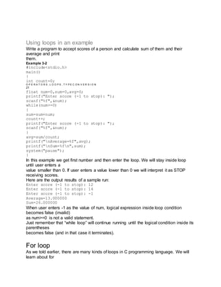 Using loops in an example
Write a program to accept scores of a person and calculate sum of them and their
average and print
them.
Example 3-2
#include<stdio.h>
main()
{
int count=0;
O P E R A T O R S , L O O P S , T Y P E C O N V E R S I O N
21
float num=0,sum=0,avg=0;
printf("Enter score (-1 to stop): ");
scanf("%f",&num);
while(num>=0)
{
sum=sum+num;
count++;
printf("Enter score (-1 to stop): ");
scanf("%f",&num);
}
avg=sum/count;
printf("nAverage=%f",avg);
printf("nSum=%fn",sum);
system("pause");
}
In this example we get first number and then enter the loop. We will stay inside loop
until user enters a
value smaller than 0. If user enters a value lower than 0 we will interpret it as STOP
receiving scores.
Here are the output results of a sample run:
Enter score (-1 to stop): 12
Enter score (-1 to stop): 14
Enter score (-1 to stop): -1
Average=13.000000
Sum=26.000000
When user enters -1 as the value of num, logical expression inside loop condition
becomes false (invalid)
as num>=0 is not a valid statement.
Just remember that “while loop” will continue running until the logical condition inside its
parentheses
becomes false (and in that case it terminates).
For loop
As we told earlier, there are many kinds of loops in C programming language. We will
learn about for
 