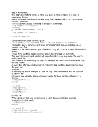 loop in this section.
“For loop” is something similar to while loop but it is more complex. “For loop” is
constructed from a
control statement that determines how many times the loop will run and a command
section. Command
section is either a single command or a block of commands.
for( control statement )
command;
O P E R A T O R S , L O O P S , T Y P E C O N V E R S I O N
22
for( control statement )
{
block of commands
}
Control statement itself has three parts:
for ( initialization; test condition; run every time command )
Initialization part is performed only once at “for loop” start. We can initialize a loop
variable here. Test
condition is the most important part of the loop. Loop will continue to run if this condition
is valid
(True). If the condition becomes invalid (false) then the loop will terminate.
‘Run every time command’ section will be performed in every loop cycle. We use this
part to reach the
final condition for terminating the loop. For example we can increase or decrease loop
variable’s value
in a way that after specified number of cycles the loop condition becomes invalid and
“for loop” can
terminate.
At this step we rewrite example 3-1 with for loop. Just pay attention that we no more
need I=I+1 for
increasing loop variable. It is now included inside “for loop” condition phrase (i++).
Example
#include<stdio.h>
main()
{
int i=0;
for(i=0;i<100;i++ )
printf("ni=%d",i);
system("pause");
}
Example 3-4
Write a program that gets temperatures of week days and calculate average
temperature for that week.
#include<stdio.h>
main()
{
int count=0;
float num=0,sum=0,avg=0;
for(count=0;count<7;count ++)
{
 