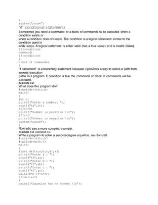}
system("pause")
"if" conditional statements
Sometimes you need a command or a block of commands to be executed when a
condition exists or
when a condition does not exist. The condition is a logical statement similar to the
condition used in
while loops. A logical statement is either valid (has a true value) or it is invalid (false).
if(condition)
command;
if(condition)
{
block of commands;
}
“If statement” is a branching statement because it provides a way to select a path from
several execution
paths in a program. If condition is true the command or block of commands will be
executed.
Example 4-2:
What does this program do?
#include<stdio.h>
main()
{
int n;
printf("Enter a number: ");
scanf("%d",&n);
if(n>=0)
printf("Number is positive !n");
if(n<0)
printf("Number is negative !n");
system("pause");
}
Now let's see a more complex example.
Example 4-3: example4-3.c
Write a program to solve a second-degree equation: ax2+bx+c=0.
#include<stdio.h>
#include<math.h>
main()
{
float delta,a,b,c,x1,x2;
printf("Enter a : ");
scanf("%f",&a);
printf("Enter b : ");
scanf("%f",&b);
printf("Enter c : ");
scanf("%f",&c);
delta=b*b-(4*a*c);
if(delta<0)
{
printf("Equation has no answer !n");
 