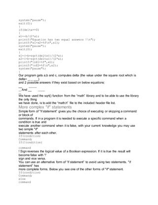 system("pause");
exit(0);
}
if(delta==0)
{
x1=-b/(2*a);
printf("Equation has two equal answers !n");
printf("x1=x2=%fn",x1);
system("pause");
exit(0);
}
x1=(-b+sqrt(delta))/(2*a);
x2=(-b-sqrt(delta))/(2*a);
printf("nX1=%f",x1);
printf("nX2=%fn",x2);
system("pause");
}
Our program gets a,b and c, computes delta (the value under the square root which is
delta= __ _ ___)
and 2 possible answers if they exist based on below equations:
__ _______
__ And __ ______
__
We have used the sqrt() function from the “math” library and to be able to use the library
the only thing
we have done, is to add the “math.h” file to the included header file list.
More complex "if" statements
Simple form of "if statement” gives you the choice of executing or skipping a command
or block of
commands. If in a program it is needed to execute a specific command when a
condition is true and
execute another command when it is false, with your current knowledge you may use
two simple "if"
statements after each other.
If(condition)
Command;
If(!condition)
command
! Sign reverses the logical value of a Boolean expression. If it is true the result will
become false with '!'
sign and vice versa.
You can use an alternative form of “if statement” to avoid using two statements. "if
statement” has
more complete forms. Below you see one of the other forms of "if" statement.
If(condition)
Command;
else
command
 