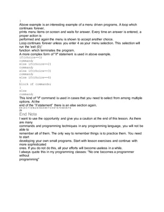 }
Above example is an interesting example of a menu driven programs. A loop which
continues forever,
prints menu items on screen and waits for answer. Every time an answer is entered, a
proper action is
performed and again the menu is shown to accept another choice.
Loop continues forever unless you enter 4 as your menu selection. This selection will
run the 'exit (0);'
function which terminates the program.
A more complex form of "if" statement is used in above example.
if(choice==1)
command;
else if(choice==2)
command;
else if(choice==3)
command;
else if(choice==4)
{
block of commands;
}
else
command;
This kind of "if" command is used in cases that you need to select from among multiple
options. At the
end of the “if statement” there is an else section again.
S E L E C T I O N U S I N G S W I T C H S T A T E M E N T S
29
End Note
I want to use the opportunity and give you a caution at the end of this lesson. As there
are many
commands and programming techniques in any programming language, you will not be
able to
remember all of them. The only way to remember things is to practice them. You need
to start
developing your own small programs. Start with lesson exercises and continue with
more sophisticated
ones. If you do not do this, all your efforts will become useless in a while.
I always quote this in my programming classes: "No one becomes a programmer
without
programming"
 