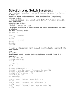 Selection using Switch Statements
n previous lesson we saw how we can use "if" statement in programs when they need
to choose an
option from among several alternatives. There is an alternative C programming
command which in
some cases can be used as an alternate way to do this. “Switch…case” command is
more readable and
easier language structure.
"Switch ... case" structure
We can use "if" statement yet but it is better to use "switch" statement which is created
for situations
that there are several choices.
switch(...)
{
case ... : command;
command;
break;
case ... : command;
break;
default:
command;
}
In the above switch command we will be able to run different series of commands with
each different
case.
Example 5-1:
Rewrite example 4-5 of previous lesson and use switch command instead of "if"
statement.
#include<stdio.h>
#include<stdlib.h>
main()
{
int choice;
while
{
printf("nnMenu:n");
printf("1- Math Programn2- Accounting Programn");
printf("3- Entertainment Programn4- Exit");
printf("nnYour choice -> ");
scanf("%d",&choice);
switch(choice)
{
case 1 : printf("nMath Program Runs. !");
break;
case 2 : printf("nAccounting Program Runs. !");
break;
case 3 : printf("nEntertainment Program Runs. !");
break;
 