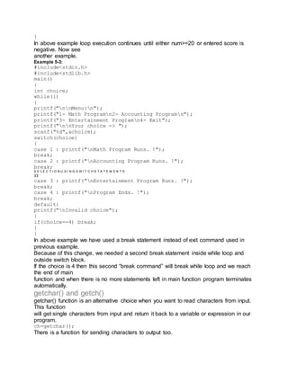 }
In above example loop execution continues until either num>=20 or entered score is
negative. Now see
another example.
Example 5-3:
#include<stdio.h>
#include<stdlib.h>
main()
{
int choice;
while(1)
{
printf("nnMenu:n");
printf("1- Math Programn2- Accounting Programn");
printf("3- Entertainment Programn4- Exit");
printf("nnYour choice -> ");
scanf("%d",&choice);
switch(choice)
{
case 1 : printf("nMath Program Runs. !");
break;
case 2 : printf("nAccounting Program Runs. !");
break;
S E L E C T I O N U S I N G S W I T C H S T A T E M E N T S
33
case 3 : printf("nEntertainment Program Runs. !");
break;
case 4 : printf("nProgram Ends. !");
break;
default:
printf("nInvalid choice");
}
if(choice==4) break;
}
}
In above example we have used a break statement instead of exit command used in
previous example.
Because of this change, we needed a second break statement inside while loop and
outside switch block.
If the choice is 4 then this second “break command” will break while loop and we reach
the end of main
function and when there is no more statements left in main function program terminates
automatically.
getchar() and getch()
getchar() function is an alternative choice when you want to read characters from input.
This function
will get single characters from input and return it back to a variable or expression in our
program.
ch=getchar();
There is a function for sending characters to output too.
 