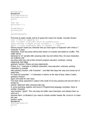 putchar(ch);
Example 5-4:
#include<stdio.h>
#include<conio.h>
main()
{
char ch;
while(ch!='.')
{
ch=getchar();
putchar(ch);
}
system("pause");
}
First look at output results and try to guess the reason for results. Console Screen:
test <--This is typed by us
test <--output of putchar after we pressed enter
again.testing <--Typed string includes a '.' character
again. <--Loop terminates when it reaches '.' char
Above program reads any character that you have typed on keyboard until it finds a '.'
character in input
characters. Each key press will be both shown on console and added to a buffer. This
buffer will be
delivered to 'ch' variable after pressing enter key (not before this). So input characters
are buffered until
we press enter key and at that moment program execution continues running
statements that follow
getchar() function (These are loop statements).
If there is a '.' character in buffered characters, loop execution continues sending
characters to console
with putchar() function until it reaches '.' and after that stops the loop and comes out of
while loop.
If it does not encounter '.' in characters it returns to the start of loop, where it starts
getchar() function
again and waits for user input.
First 'test' string appeared in output is the result of our key presses and second 'test' is
printed by
putchar statement after pressing enter key.
In some operating systems and some C Programming language compilers, there is
another character
input function "getch". This one does not buffer input characters and delivers them as
soon as it
receives them. (in Borland C you need to include another header file <conio.h> to make
this new
function work).
Example 5-5:
#include<stdio.h>
main()
{
 