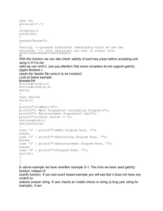 char ch;
while(ch!='.')
{
ch=getch();
putch(ch);
}
system("pause");
}
Testing. <--program terminates immediately after we use the
character ‘.', also characters are sent to output once
S E L E C T I O N U S I N G S W I T C H S T A T E M E N T S
35
With this function we can also check validity of each key press before accepting and
using it. If it is not
valid we can omit it. Just pay attention that some compilers do not support getch().
(again Borland c
needs the header file conio.h to be included)
Look at below example.
Example 5-6:
#include<stdio.h>
#include<stdlib.h>
main()
{
char choice;
while(1)
{
printf("nnMenu:n");
printf("1- Math Programn2- Accounting Programn");
printf("3- Entertainment Programn4- Exit");
printf("nnYour choice -> ");
choice=getch();
switch(choice)
{
case '1' : printf("nMath Program Runs. !");
break;
case '2' : printf("nAccounting Program Runs. !");
break;
case '3' : printf("nEntertainment Program Runs. !");
break;
case '4' : printf("nProgram Ends. !");
exit(0);
}
}
}
In above example we have rewritten example 5-1. This time we have used getch()
function instead of
scanf() function. If you test scanf based example you will see that it does not have any
control on
entered answer string. If user inserts an invalid choice or string (a long junk string for
example), it can
 