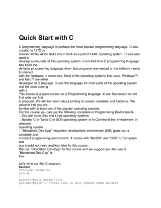 Quick Start with C
C programming language is perhaps the most popular programming language. C was
created in 1972 by
Dennis Ritchie at the Bell Labs in USA as a part of UNIX operating system. C was also
used to
develop some parts of this operating system. From that time C programming language
has been the
de facto programming language when fast programs are needed or the software needs
to interact
with the hardware in some way. Most of the operating systems like Linux, Windows™,
and Mac™ are either
developed in C language or use this language for most parts of the operating system
and the tools coming
with it.
This course is a quick course on C Programming language. In our first lesson we will
first write our first
C program. We will then learn about printing to screen, variables and functions. We
assume that you are
familiar with at least one of the popular operating systems.
For this course you can use the following compilers or Programming Environments.
Gcc and cc in Unix and Linux operating systems
Borland C or Turbo C in DOS operating system or in Command line environment of
windows
operating system
“Bloodshed Dev-Cpp” integrated development environment (IDE) gives you a
complete and
compact programming environment. It comes with “MinGW” and “GCC” C Compilers
and
you should not need anything else for this course.
We use “Bloodshed Dev-Cpp” for this course and we suggest you also use it.
“Bloodshed Dev-Cpp” is
free
.
Let's write our first C program.
Example
#include <stdio.h>
main()
{
printf("Hello World!n");
system("pause"); //this line is only needed under windows
}
 