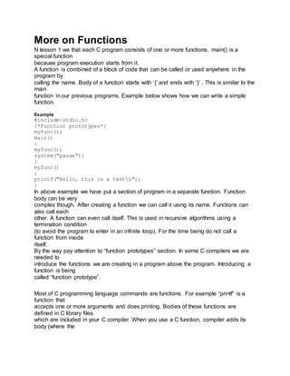 More on Functions
N lesson 1 we that each C program consists of one or more functions. main() is a
special function
because program execution starts from it.
A function is combined of a block of code that can be called or used anywhere in the
program by
calling the name. Body of a function starts with ‘{‘ and ends with ‘}’ . This is similar to the
main
function in our previous programs. Example below shows how we can write a simple
function.
Example
#include<stdio.h>
/*Function prototypes*/
myfunc();
main()
{
myfunc();
system("pause");
}
myfunc()
{
printf("Hello, this is a testn");
}
In above example we have put a section of program in a separate function. Function
body can be very
complex though. After creating a function we can call it using its name. Functions can
also call each
other. A function can even call itself. This is used in recursive algorithms using a
termination condition
(to avoid the program to enter in an infinite loop). For the time being do not call a
function from inside
itself.
By the way pay attention to “function prototypes” section. In some C compilers we are
needed to
introduce the functions we are creating in a program above the program. Introducing a
function is being
called “function prototype”.
Most of C programming language commands are functions. For example “printf” is a
function that
accepts one or more arguments and does printing. Bodies of these functions are
defined in C library files
which are included in your C compiler. When you use a C function, compiler adds its
body (where the
 