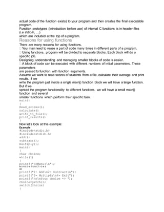 actual code of the function exists) to your program and then creates the final executable
program.
Function prototypes (introduction before use) of internal C functions is in header files
(i.e stdio.h, …)
which are included at the top of a program.
Reasons for using functions
There are many reasons for using functions.
You may need to reuse a part of code many times in different parts of a program.
Using functions, program will be divided to separate blocks. Each block will do a
specific job.
Designing, understanding and managing smaller blocks of code is easier.
A block of code can be executed with different numbers of initial parameters. These
parameters
are passed to function with function arguments.
Assume we want to read scores of students from a file, calculate their average and print
results. If we
write the program just inside a single main() function block we will have a large function.
But if we
spread the program functionality to different functions, we will have a small main()
function and several
smaller functions which perform their specific task.
main()
{
Read_scores();
calculate()
write_to_file();
print_results()
}
Now let’s look at this example:
Example
#include<stdio.h>
#include<stdlib.h>
add();
subtract();
multiply();
main()
{
char choice;
while(1)
{
printf("nMenu:n");
M O R E O N F U N C T I O N S
40
printf("1- Addn2- Subtractn");
printf("3- Multiplyn4- Exit");
printf("nnYour choice -> ");
choice=getch();
switch(choice)
{
 