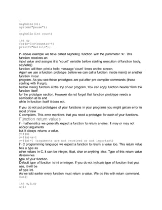 {
sayhello(4);
system("pause");
}
sayhello(int count)
{
int c;
for(c=0;c<count;c++)
printf("Hellon");
}
In above example we have called sayhello() function with the parameter “4”. This
function receives an
input value and assigns it to “count” variable before starting execution of function body.
sayhello()
function will then print a hello message ‘count’ times on the screen.
Again we use a function prototype before we can call a function inside main() or another
function in our
program. As you see these prototypes are put after pre-compiler commands (those
starting with # sign),
before main() function at the top of our program. You can copy function header from the
function itself
for the prototype section. However do not forget that function prototype needs a
semicolon at its end
while in function itself it does not.
If you do not put prototypes of your functions in your programs you might get an error in
most of new
C compilers. This error mentions that you need a prototype for each of your functions.
Function return values
In mathematics we generally expect a function to return a value. It may or may not
accept arguments
but it always returns a value.
y=f(x)
y=f(x)=x+1
y=f(x)=1 (arguments are not received or not important)
In C programming language we expect a function to return a value too. This return value
has a type as
other values in C. It can be integer, float, char or anything else. Type of this return value
determines
type of your function.
Default type of function is int or integer. If you do not indicate type of function that you
use, it will be
of type int.
As we told earlier every function must return a value. We do this with return command.
Sum()
{
int a,b,c;
a=1;
 