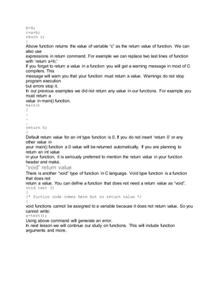 b=4;
c=a+b;
reurn c;
}
Above function returns the value of variable “c” as the return value of function. We can
also use
expressions in return command. For example we can replace two last lines of function
with ‘return a+b;’
If you forget to return a value in a function you will get a warning message in most of C
compilers. This
message will warn you that your function must return a value. Warnings do not stop
program execution
but errors stop it.
In our previous examples we did not return any value in our functions. For example you
must return a
value in main() function.
main()
{
.
.
.
return 0;
}
Default return value for an int type function is 0. If you do not insert ‘return 0’ or any
other value in
your main() function a 0 value will be returned automatically. If you are planning to
return an int value
in your function, it is seriously preferred to mention the return value in your function
header and make.
“void” return value
There is another “void” type of function in C language. Void type function is a function
that does not
return a value. You can define a function that does not need a return value as “void”.
void test ()
{
/* fuction code comes here but no return value */
}
void functions cannot be assigned to a variable because it does not return value. So you
cannot write:
a=test();
Using above command will generate an error.
In next lesson we will continue our study on functions. This will include function
arguments and more.
 