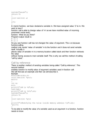 system("pause");
return 0;
}
void test(int a)
{
a=5;
}
In main() function, we have declared a variable m. We have assigned value ‘2’ to m. We
want to see if
function call is able to change value of ‘m’ as we have modified value of incoming
parameter inside test()
function. What do you think?
Program output result is:
M is 2
M is 2
So you see function call has not changed the value of argument. This s is because
function-calling
method only sends “value of variable” m to the function and it does not send variable
itself. Actually it
places value of variable m in a memory location called stack and then function retrieves
the value
without having access to main variable itself. This is why we call this method of calling
“call by value”.
Call by reference
There is another method of sending variables being called “Call by reference”. This
second method
enables function to modify value of argument variables used in function call.
We will first see an example and then we will describe it.
Example
#include<stdio.h>
void test(int *ptr);
main()
{
int m;
m=2;
printf("nM is %d",m);
test(&m);
printf("nM is %dn",m);
system("pause");
return 0;
}
void test(int *ptr)
{
printf("nModifying the value inside memory address %ld",&m);
*ptr=5;
}
To be able to modify the value of a variable used as an argument in a function, function
needs to know
 