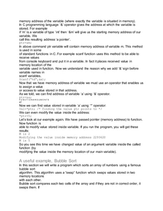 memory address of the variable (where exactly the variable is situated in memory).
In C programming language ‘&’ operator gives the address at which the variable is
stored. For example
if ‘m’ is a variable of type ‘int’ then ‘&m’ will give us the starting memory address of our
variable. We
call this resulting address ‘a pointer’.
ptr=&m;
In above command ptr variable will contain memory address of variable m. This method
is used in some
of standard functions in C. For example scanf function uses this method to be able to
receive values
from console keyboard and put it in a variable. In fact it places received value in
memory location of the
variable used in function. Now we understand the reason why we add ‘&’ sign before
variable names in
scanf variables.
Scanf(“%d”,&a);
Now that we have memory address of variable we must use an operator that enables us
to assign a value
or access to value stored in that address.
As we told, we can find address of variable ‘a’ using ‘&’ operator.
ptr=&a;
F U N C T I O N A R G U M E N T S
47
Now we can find value stored in variable ‘a’ using ‘*’ operator:
Val=*ptr; /* finding the value ptr points to */
We can even modify the value inside the address:
*ptr=5;
Let’s look at our example again. We have passed pointer (memory address) to function.
Now function is
able to modify value stored inside variable. If you run the program, you will get these
results:
M is 2
Modifying the value inside memory address 2293620
M is 5
So you see this time we have changed value of an argument variable inside the called
function (by
modifying the value inside the memory location of our main variable).
A useful example, Bubble Sort
In this section we will write a program which sorts an array of numbers using a famous
bubble sort
algorithm. This algorithm uses a “swap” function which swaps values stored in two
memory locations
with each other.
Bubble sort compares each two cells of the array and if they are not in correct order, it
swaps them. If
 