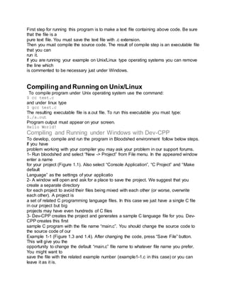First step for running this program is to make a text file containing above code. Be sure
that the file is a
pure text file. You must save the text file with .c extension.
Then you must compile the source code. The result of compile step is an executable file
that you can
run it.
If you are running your example on Unix/Linux type operating systems you can remove
the line which
is commented to be necessary just under Windows.
Compiling and Running on Unix/Linux
To compile program under Unix operating system use the command:
$ cc test.c
and under linux type
$ gcc test.c
The resulting executable file is a.out file. To run this executable you must type:
$./a.out
Program output must appear on your screen.
Hello World!
Compiling and Running under Windows with Dev-CPP
To develop, compile and run the program in Bloodshed environment follow below steps.
If you have
problem working with your compiler you may ask your problem in our support forums.
1- Run bloodshed and select “New -> Project” from File menu. In the appeared window
enter a name
for your project (Figure 1.1). Also select “Console Application”, “C Project” and “Make
default
Language” as the settings of your applicatio
2- A window will open and ask for a place to save the project. We suggest that you
create a separate directory
for each project to avoid their files being mixed with each other (or worse, overwrite
each other). A project is
a set of related C programming language files. In this case we just have a single C file
in our project but big
projects may have even hundreds of C files
3- Dev-CPP creates the project and generates a sample C language file for you. Dev-
CPP creates this first
sample C program with the file name “main.c”. You should change the source code to
the source code of our
Example 1-1 (Figure 1.3 and 1.4). After changing the code, press “Save File” button.
This will give you the
opportunity to change the default “main.c” file name to whatever file name you prefer.
You might want to
save the file with the related example number (example1-1.c in this case) or you can
leave it as it is.
 