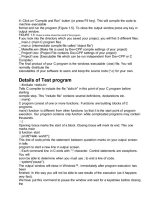 4- Click on “Compile and Run” button (or press F9 key). This will compile the code to
machine executable
format and run the program (Figure 1.5). To close the output window press any key in
output window.
FIGURE 1.5: Output w indow showsthe result of the program.
If you look into the directory which you saved your project, you will find 5 different files:
_ main.c (main C program file)
_ main.o (intermediate compile file called “object file”)
_ Makefile.win (Make file is used by Dev-CPP compile settings of your project)
_ Project1.dev (Project File contains Dev-CPP settings of your project)
_ Project1.exe (Executable file which can be run independent from Dev-CPP or C
Compiler)
The final product of your C program is the windows executable (.exe) file. You will
normally distribute the
executables of your software to users and keep the source code (*.c) for your own.
Details of Test program
#include <stdio.h>
Tells C compiler to include the file "stdio.h" in this point of your C program before
starting
compile step. This "include file” contains several definitions, declarations etc.
main()
C program consist of one or more functions. Functions are building blocks of C
programs.
main() function is different from other functions by that it is the start point of program
execution. Our program contains only function while complicated programs may contain
thousands.
{
Opening brace marks the start of a block. Closing brace will mark its end. This one
marks main
() function start
printf("Hello world!");
This line of code prints the statement between quotation marks on your output screen.
n tells
program to start a new line in output screen.
Each command line in C ends with ";" character. Control statements are exceptions.
You will
soon be able to determine when you must use ; to end a line of code.
system(“pause”);
The output window will close in Windows™, immediately after program execution has
been
finished. In this way you will not be able to see results of the execution (as it happens
very fast).
We have put this command to pause the window and wait for a keystroke before closing
the
 