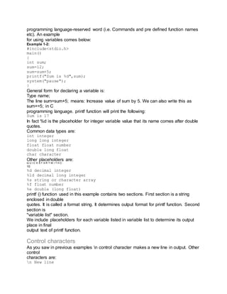 programming language-reserved word (i.e. Commands and pre defined function names
etc). An example
for using variables comes below:
Example 1-2:
#include<stdio.h>
main()
{
int sum;
sum=12;
sum=sum+5;
printf("Sum is %d",sum);
system("pause");
}
General form for declaring a variable is:
Type name;
The line sum=sum+5; means: Increase value of sum by 5. We can also write this as
sum+=5; in C
programming language. printf function will print the following:
Sum is 17
In fact %d is the placeholder for integer variable value that its name comes after double
quotes.
Common data types are:
int integer
long long integer
float float number
double long float
char character
Other placeholders are:
Q U I C K S T A R T W I T H C
10
%d decimal integer
%ld decimal long integer
%s string or character array
%f float number
%e double (long float)
printf () function used in this example contains two sections. First section is a string
enclosed in double
quotes. It is called a format string. It determines output format for printf function. Second
section is
"variable list" section.
We include placeholders for each variable listed in variable list to determine its output
place in final
output text of printf function.
Control characters
As you saw in previous examples n control character makes a new line in output. Other
control
characters are:
n New line
 
