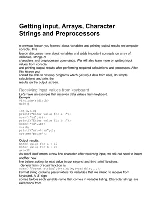 Getting input, Arrays, Character
Strings and Preprocessors
n previous lesson you learned about variables and printing output results on computer
console. This
lesson discusses more about variables and adds important concepts on array of
variables, strings of
characters and preprocessor commands. We will also learn more on getting input
values from console
and printing output results after performing required calculations and processes. After
this lesson you
should be able to develop programs which get input data from user, do simple
calculations and print the
results on the output screen.
Receiving input values from keyboard
Let's have an example that receives data values from keyboard.
Example
#include<stdio.h>
main()
{
int a,b,c;
printf("Enter value for a :");
scanf("%d",&a);
printf("Enter value for b :");
scanf("%d",&b);
c=a+b;
printf("a+b=%dn",c);
system("pause");
}
Output results:
Enter value for a : 10
Enter value for b : 20
a+b=30
As scanf itself enters a new line character after receiving input, we will not need to insert
another new
line before asking for next value in our second and third printf functions.
General form of scanf function is :
scanf("Format string",&variable,&variable,...);
Format string contains placeholders for variables that we intend to receive from
keyboard. A '&' sign
comes before each variable name that comes in variable listing. Character strings are
exceptions from
 