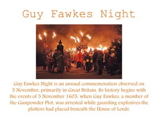 Guy Fawkes Night
Guy Fawkes Night is an annual commemoration observed on
5 November, primarily in Great Britain. Its history begins with
the events of 5 November 1605, when Guy Fawkes, a member of
the Gunpowder Plot, was arrested while guarding explosives the
plotters had placed beneath the House of Lords.
 