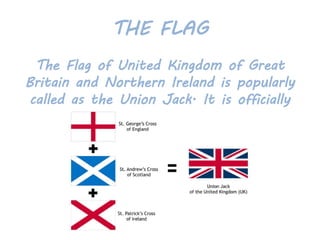 THE FLAG
The Flag of United Kingdom of Great
Britain and Northern Ireland is popularly
called as the Union Jack. It is officially
known as the Union Flag.
 