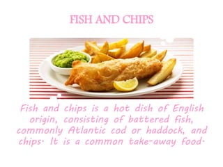FISH AND CHIPS
Fish and chips is a hot dish of English
origin, consisting of battered fish,
commonly Atlantic cod or haddock, and
chips. It is a common take-away food.
 