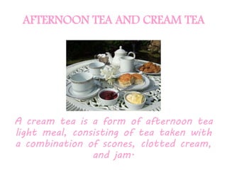 AFTERNOON TEA AND CREAM TEA
A cream tea is a form of afternoon tea
light meal, consisting of tea taken with
a combination of scones, clotted cream,
and jam.
 