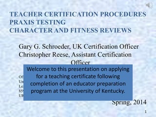 TEACHER CERTIFICATION PROCEDURES
PRAXIS TESTING
CHARACTER AND FITNESS REVIEWS
Gary G. Schroeder, UK Certification Officer
Christopher Reese, Assistant Certification
Officer
Welcome to this presentation on applying
Office of Program Development, Accountability and Compliance
for a teaching certificate following
University of Kentucky College of Education
completion of an educator preparation
Lexington, KY 40506-0001
859-257-7971
program at the University of Kentucky.
URL: education.uky.edu/AcadServ/

Spring, 2014
1

 