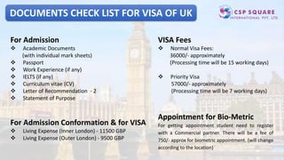 DOCUMENTS CHECK LIST FOR VISA OF UK
For Admission
 Academic Documents
(with individual mark sheets)
 Passport
 Work Experience (if any)
 IELTS (if any)
 Curriculum vitae (CV)
 Letter of Recommendation - 2
 Statement of Purpose
For Admission Conformation & for VISA
 Living Expense (Inner London) - 11500 GBP
 Living Expense (Outer London) - 9500 GBP
VISA Fees
 Normal Visa Fees:
36000/- approximately
(Processing time will be 15 working days)
 Priority Visa
57000/- approximately
(Processing time will be 7 working days)
Appointment for Bio-Metric
For getting appointment student need to register
with a Commercial partner. There will be a fee of
750/- approx for biometric appointment. (will change
according to the location)
 