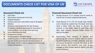 DOCUMENTS CHECK LIST FOR VISA OF UK
Document Check List
 CAS Letter
 Documents mentioned in the CAS
 Original Passport
 Previous pass port copy (Need copy of all pages)
 Medical
 Students travel history for the last 10 years.
(If student travelled and stayed for more than 3
months either in UK or any other country)
 Visa refusal details(If any)
 Employment Details
 Accommodation details(if taken)
 Health Insurance of 400-625 GBP Student need to
pay the health insurance for the full duration of
the course (if the course is 3 years he needs to pay
3 years of insurance)
Financial Document Check List
 Savings Account: If it is savings account needs to
submit last 3 months updated statements.
 Fixed Deposit: If it is FD, FD receipt copy needed
and it should be sealed from the bank. And also
need a letter from the bank to encash the
amount. In that letter need FD start date, end
date, total amount, Account holder name, FD
account Number.
 Sponsorship from Parents: If parents are
sponsoring the amount student need to submit
the Birth Certificate and NOC certificate .And also
the names of parents must be the same as the
bank account and student’s pass port. If any
changes in their names need to submit one and
same certificate.
 