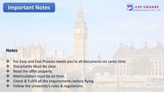 Important Notes
Notes
 For Easy and Fast Process needs you’re all documents on same time.
 Documents Must Be clear.
 Read the offer properly.
 Matriculation must be on time.
 Check & Fulfill all the requirements before flying.
 Follow the university’s rules & regulations.
 